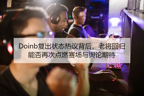 Doinb复出状态热议背后，老将回归能否再次点燃赛场与舆论期待
